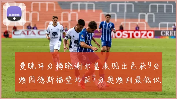 曼晚评分揭晓谢尔基表现出色获9分赖因德斯福登均获7分奥赖利最低仅5分