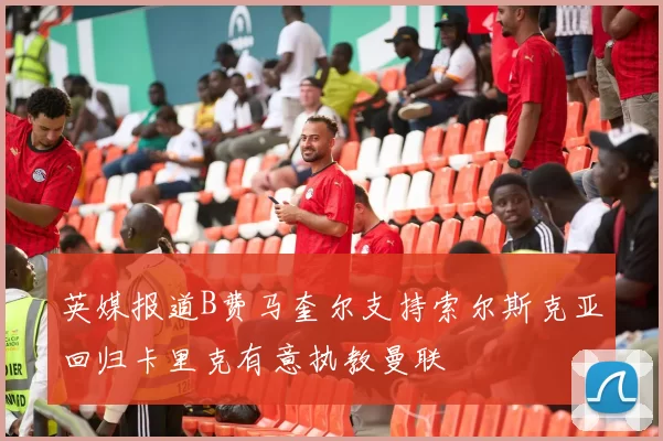 英媒报道B费马奎尔支持索尔斯克亚回归卡里克有意执教曼联