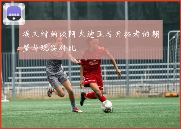 埃文特纳谈阿夫迪亚与开拓者的期望与现实对比