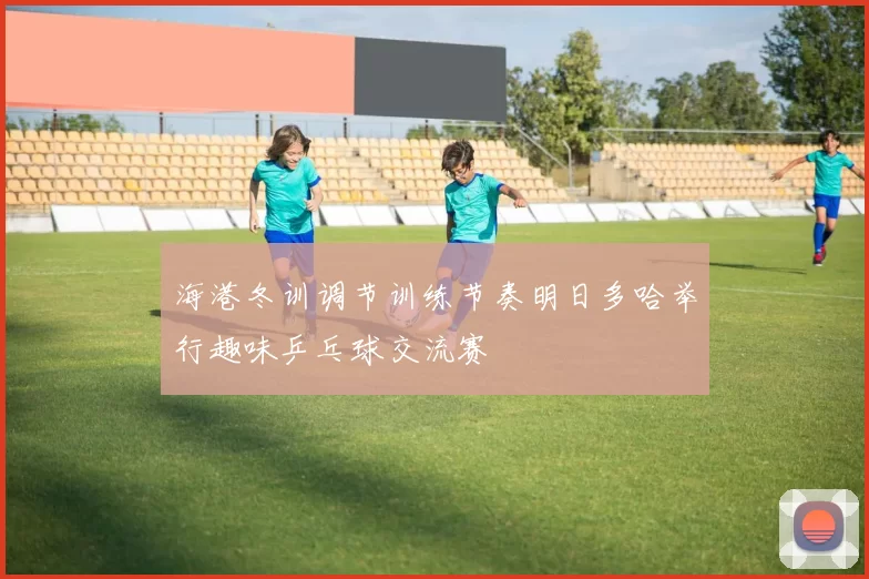 海港冬训调节训练节奏明日多哈举行趣味乒乓球交流赛