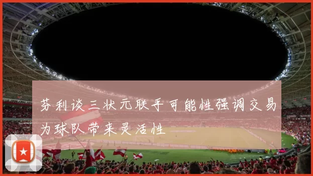 芬利谈三状元联手可能性强调交易为球队带来灵活性