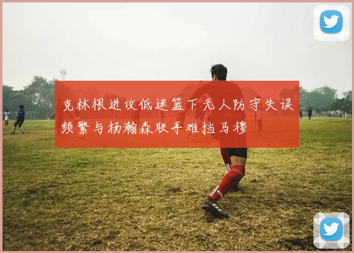 克林根进攻低迷篮下无人防守失误频繁与杨瀚森联手难挡马穆