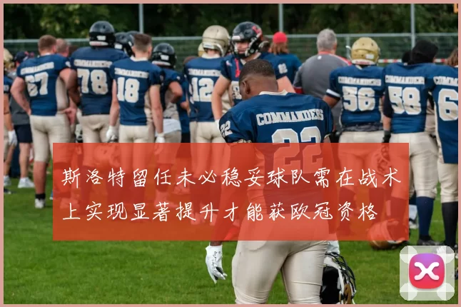 斯洛特留任未必稳妥球队需在战术上实现显著提升才能获欧冠资格